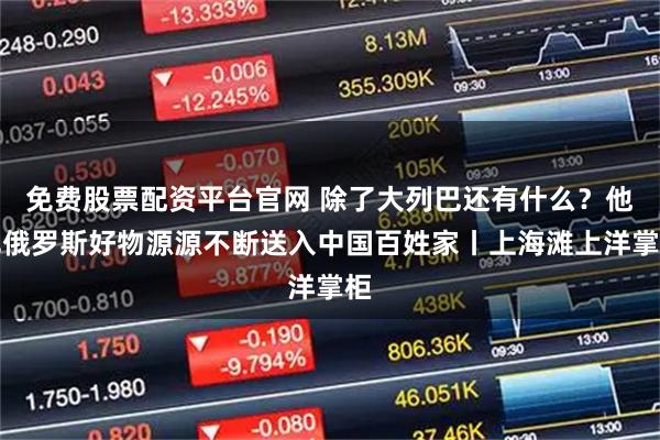 免费股票配资平台官网 除了大列巴还有什么？他把俄罗斯好物源源不断送入中国百姓家丨上海滩上洋掌柜
