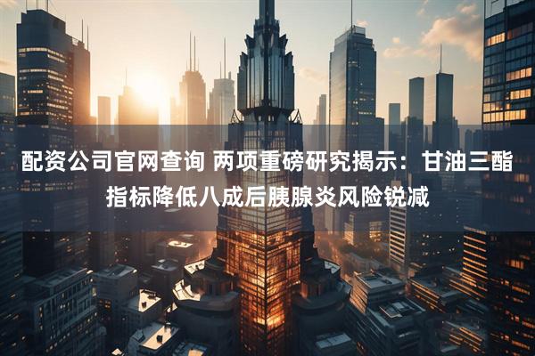 配资公司官网查询 两项重磅研究揭示：甘油三酯指标降低八成后胰腺炎风险锐减