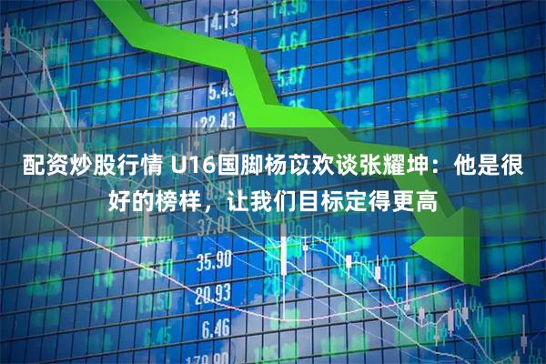 配资炒股行情 U16国脚杨苡欢谈张耀坤：他是很好的榜样，让我们目标定得更高