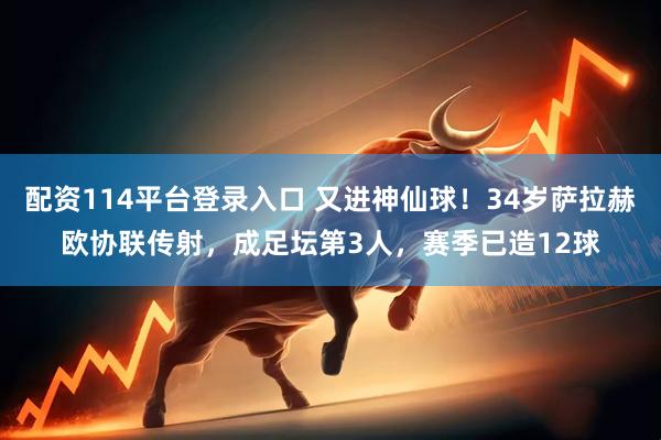 配资114平台登录入口 又进神仙球！34岁萨拉赫欧协联传射，成足坛第3人，赛季已造12球